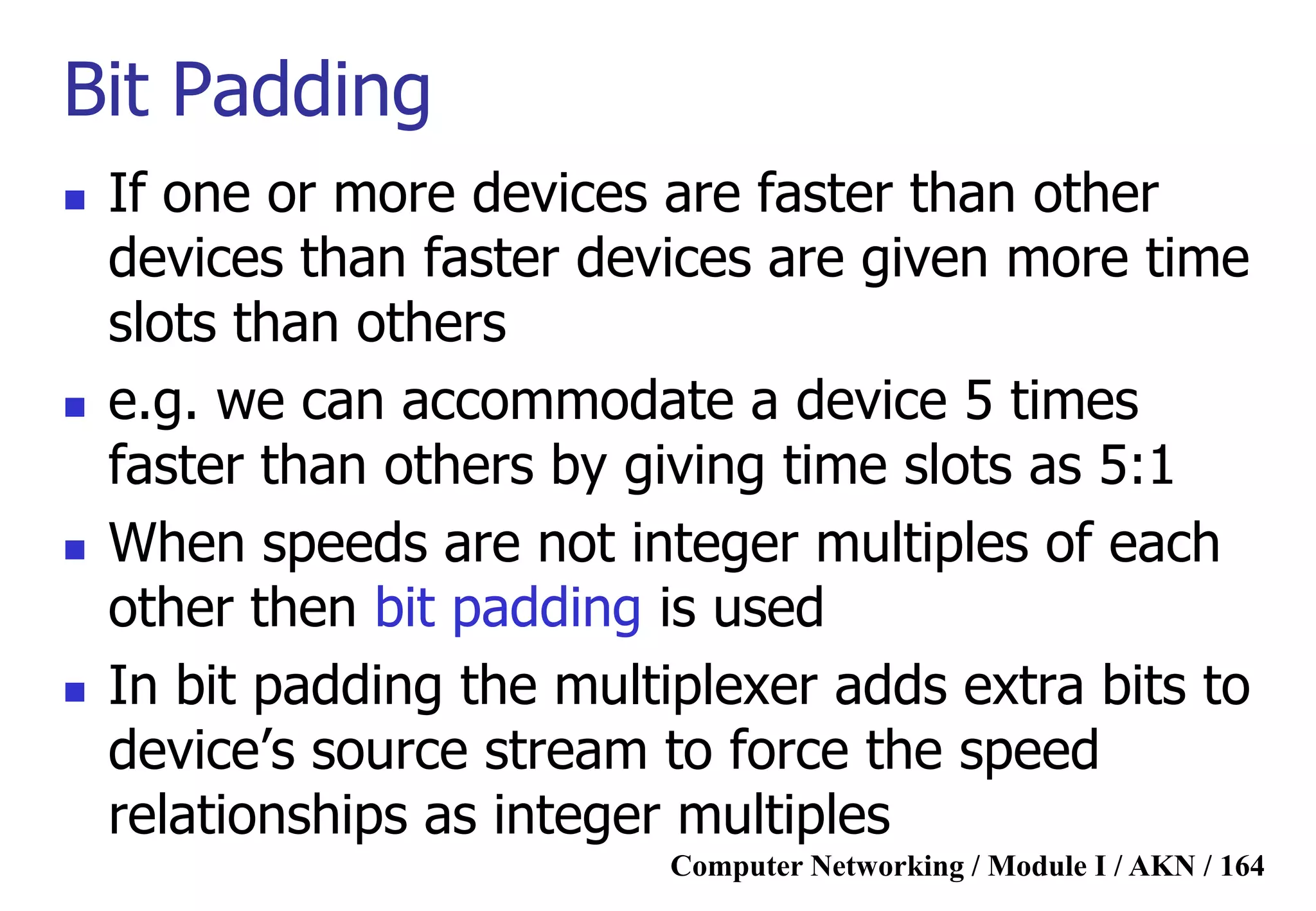 Computer Networking / Module I / AKN / 164
Bit Padding
 If one or more devices are faster than other
devices than faster devices are given more time
slots than others
 e.g. we can accommodate a device 5 times
faster than others by giving time slots as 5:1
 When speeds are not integer multiples of each
other then bit padding is used
 In bit padding the multiplexer adds extra bits to
device‟s source stream to force the speed
relationships as integer multiples
 