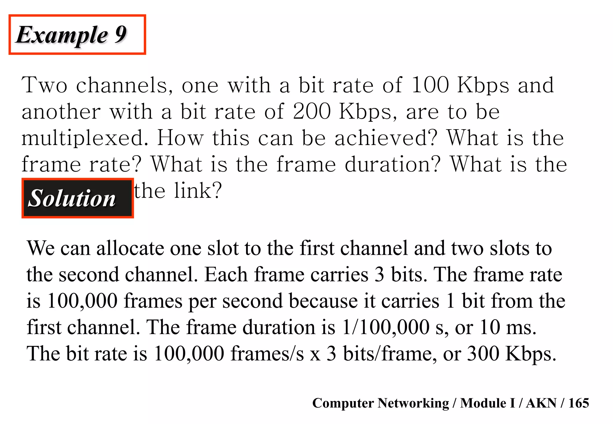 Computer Networking / Module I / AKN / 165
Example 9
Two channels, one with a bit rate of 100 Kbps and
another with a bit rate of 200 Kbps, are to be
multiplexed. How this can be achieved? What is the
frame rate? What is the frame duration? What is the
bit rate of the link?Solution
We can allocate one slot to the first channel and two slots to
the second channel. Each frame carries 3 bits. The frame rate
is 100,000 frames per second because it carries 1 bit from the
first channel. The frame duration is 1/100,000 s, or 10 ms.
The bit rate is 100,000 frames/s x 3 bits/frame, or 300 Kbps.
 