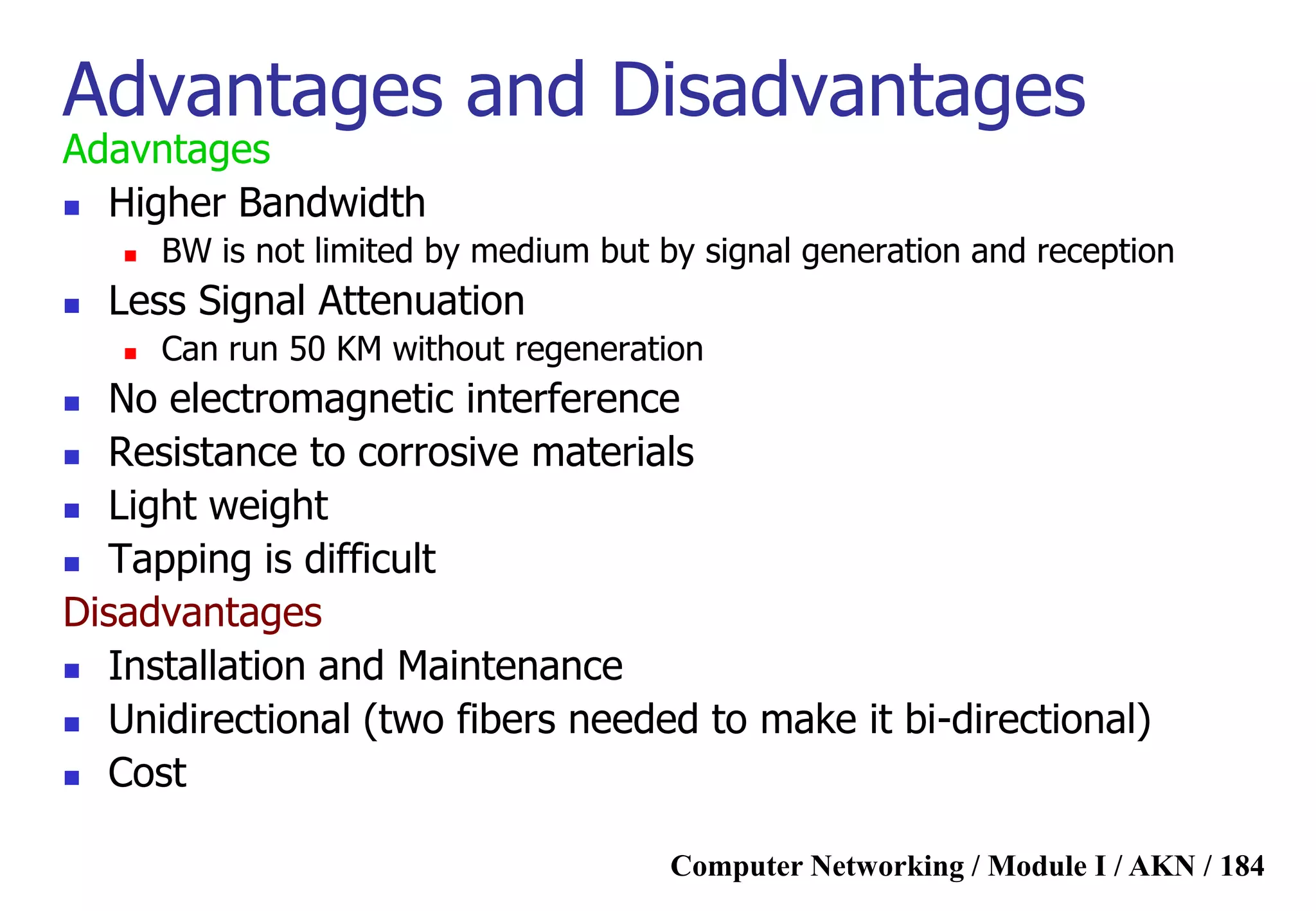 Computer Networking / Module I / AKN / 184
Advantages and Disadvantages
Adavntages
 Higher Bandwidth
 BW is not limited by medium but by signal generation and reception
 Less Signal Attenuation
 Can run 50 KM without regeneration
 No electromagnetic interference
 Resistance to corrosive materials
 Light weight
 Tapping is difficult
Disadvantages
 Installation and Maintenance
 Unidirectional (two fibers needed to make it bi-directional)
 Cost
 