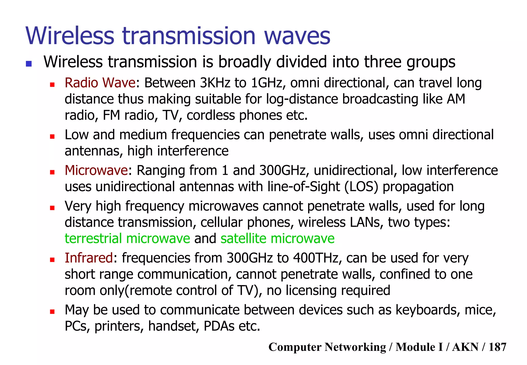 Computer Networking / Module I / AKN / 187
Wireless transmission waves
 Wireless transmission is broadly divided into three groups
 Radio Wave: Between 3KHz to 1GHz, omni directional, can travel long
distance thus making suitable for log-distance broadcasting like AM
radio, FM radio, TV, cordless phones etc.
 Low and medium frequencies can penetrate walls, uses omni directional
antennas, high interference
 Microwave: Ranging from 1 and 300GHz, unidirectional, low interference
uses unidirectional antennas with line-of-Sight (LOS) propagation
 Very high frequency microwaves cannot penetrate walls, used for long
distance transmission, cellular phones, wireless LANs, two types:
terrestrial microwave and satellite microwave
 Infrared: frequencies from 300GHz to 400THz, can be used for very
short range communication, cannot penetrate walls, confined to one
room only(remote control of TV), no licensing required
 May be used to communicate between devices such as keyboards, mice,
PCs, printers, handset, PDAs etc.
 