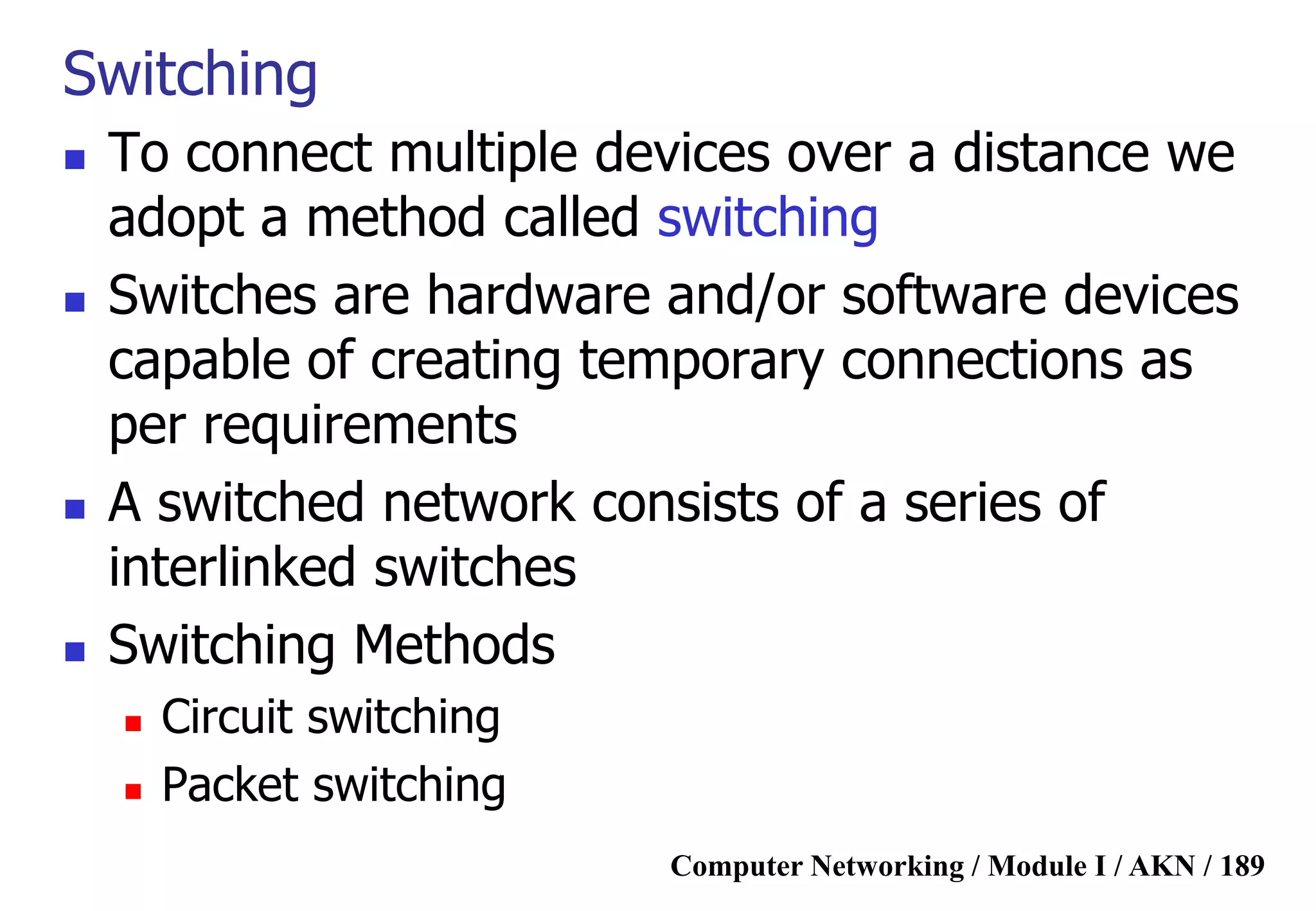 Computer Networking / Module I / AKN / 189
Switching
 To connect multiple devices over a distance we
adopt a method called switching
 Switches are hardware and/or software devices
capable of creating temporary connections as
per requirements
 A switched network consists of a series of
interlinked switches
 Switching Methods
 Circuit switching
 Packet switching
 