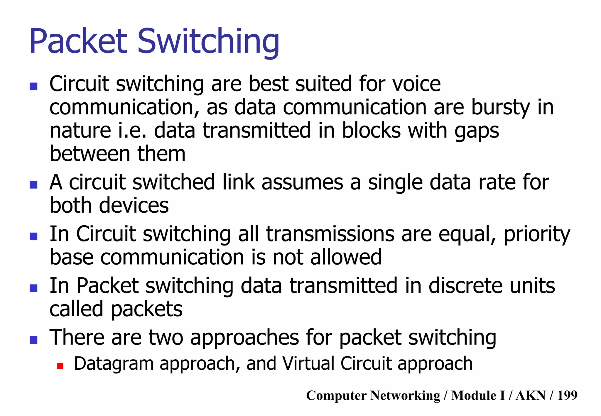 Computer Networking / Module I / AKN / 199
Packet Switching
 Circuit switching are best suited for voice
communication, as data communication are bursty in
nature i.e. data transmitted in blocks with gaps
between them
 A circuit switched link assumes a single data rate for
both devices
 In Circuit switching all transmissions are equal, priority
base communication is not allowed
 In Packet switching data transmitted in discrete units
called packets
 There are two approaches for packet switching
 Datagram approach, and Virtual Circuit approach
 