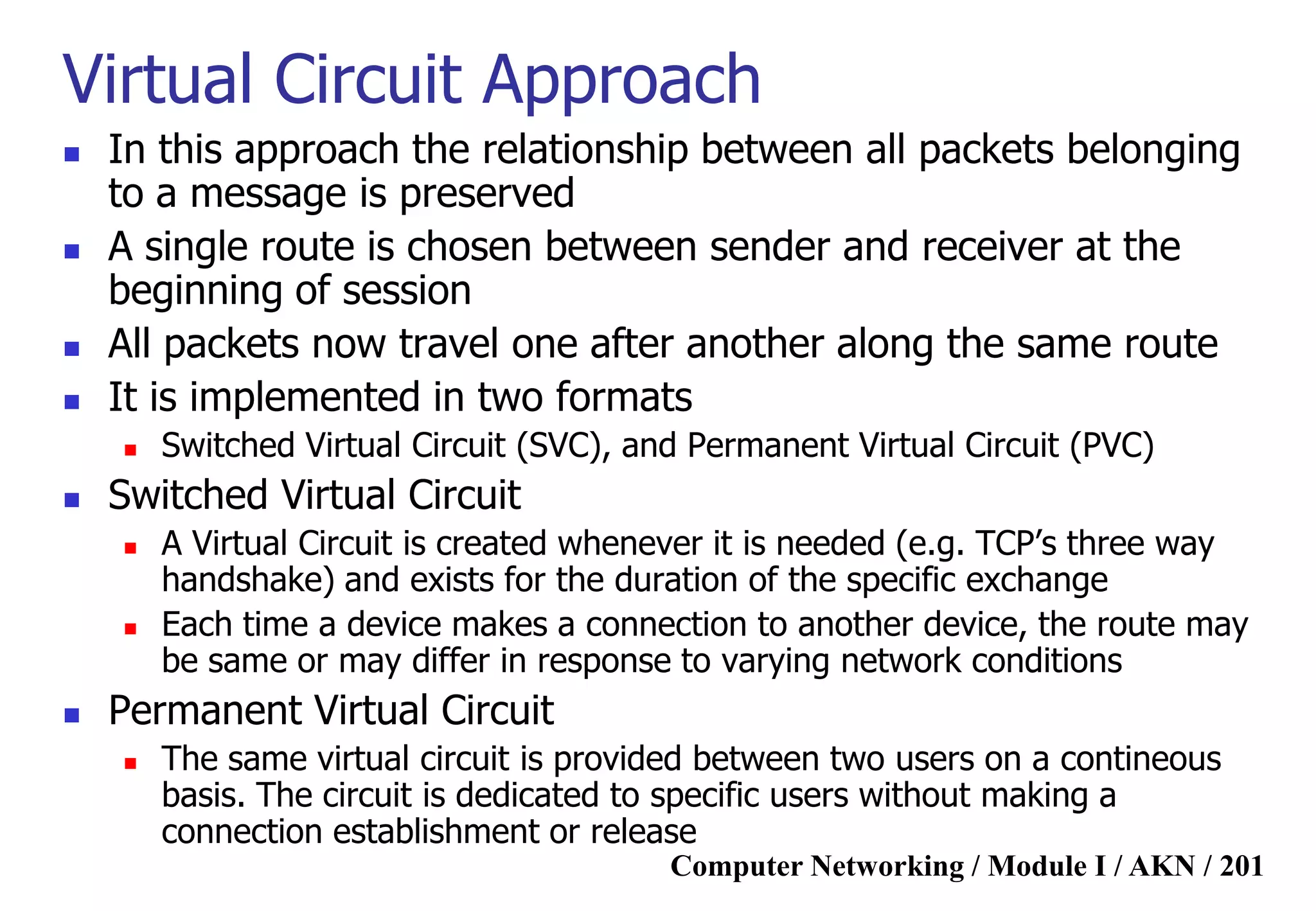 Computer Networking / Module I / AKN / 201
Virtual Circuit Approach
 In this approach the relationship between all packets belonging
to a message is preserved
 A single route is chosen between sender and receiver at the
beginning of session
 All packets now travel one after another along the same route
 It is implemented in two formats
 Switched Virtual Circuit (SVC), and Permanent Virtual Circuit (PVC)
 Switched Virtual Circuit
 A Virtual Circuit is created whenever it is needed (e.g. TCP‟s three way
handshake) and exists for the duration of the specific exchange
 Each time a device makes a connection to another device, the route may
be same or may differ in response to varying network conditions
 Permanent Virtual Circuit
 The same virtual circuit is provided between two users on a contineous
basis. The circuit is dedicated to specific users without making a
connection establishment or release
 