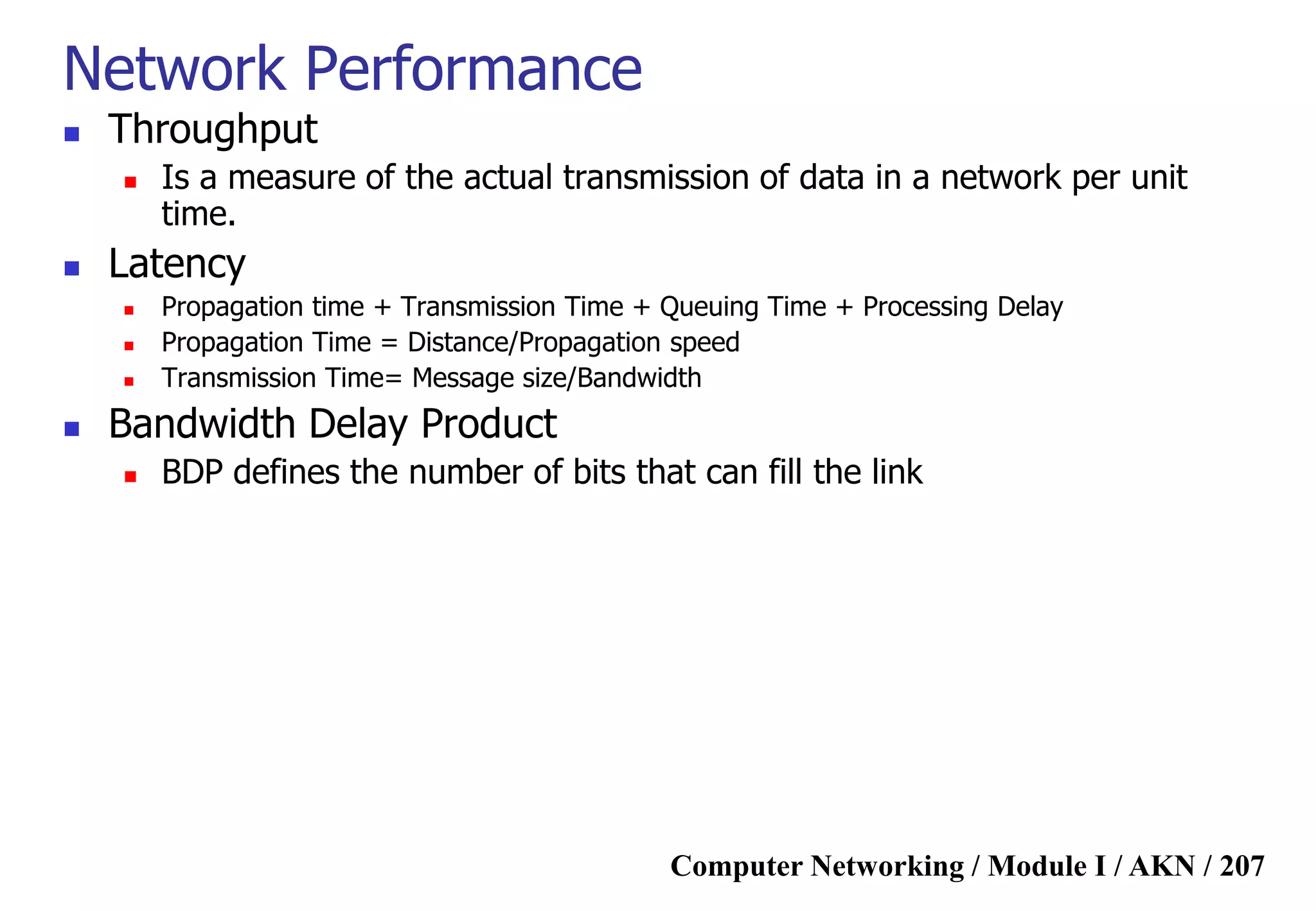 Computer Networking / Module I / AKN / 207
Network Performance
 Throughput
 Is a measure of the actual transmission of data in a network per unit
time.
 Latency
 Propagation time + Transmission Time + Queuing Time + Processing Delay
 Propagation Time = Distance/Propagation speed
 Transmission Time= Message size/Bandwidth
 Bandwidth Delay Product
 BDP defines the number of bits that can fill the link
 