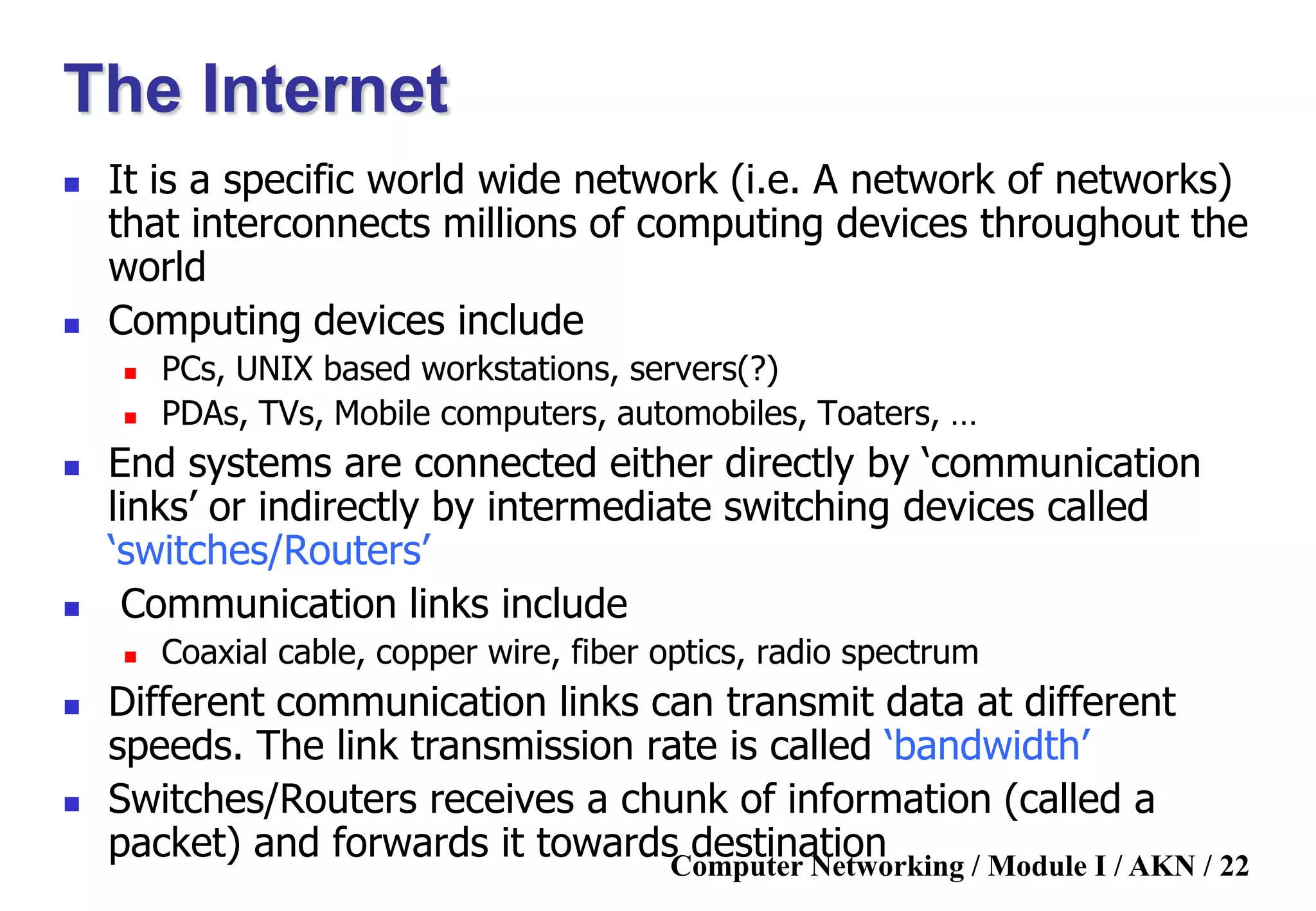 Computer Networking / Module I / AKN / 22
The Internet
 It is a specific world wide network (i.e. A network of networks)
that interconnects millions of computing devices throughout the
world
 Computing devices include
 PCs, UNIX based workstations, servers(?)
 PDAs, TVs, Mobile computers, automobiles, Toaters, …
 End systems are connected either directly by „communication
links‟ or indirectly by intermediate switching devices called
„switches/Routers‟
 Communication links include
 Coaxial cable, copper wire, fiber optics, radio spectrum
 Different communication links can transmit data at different
speeds. The link transmission rate is called „bandwidth‟
 Switches/Routers receives a chunk of information (called a
packet) and forwards it towards destination
 