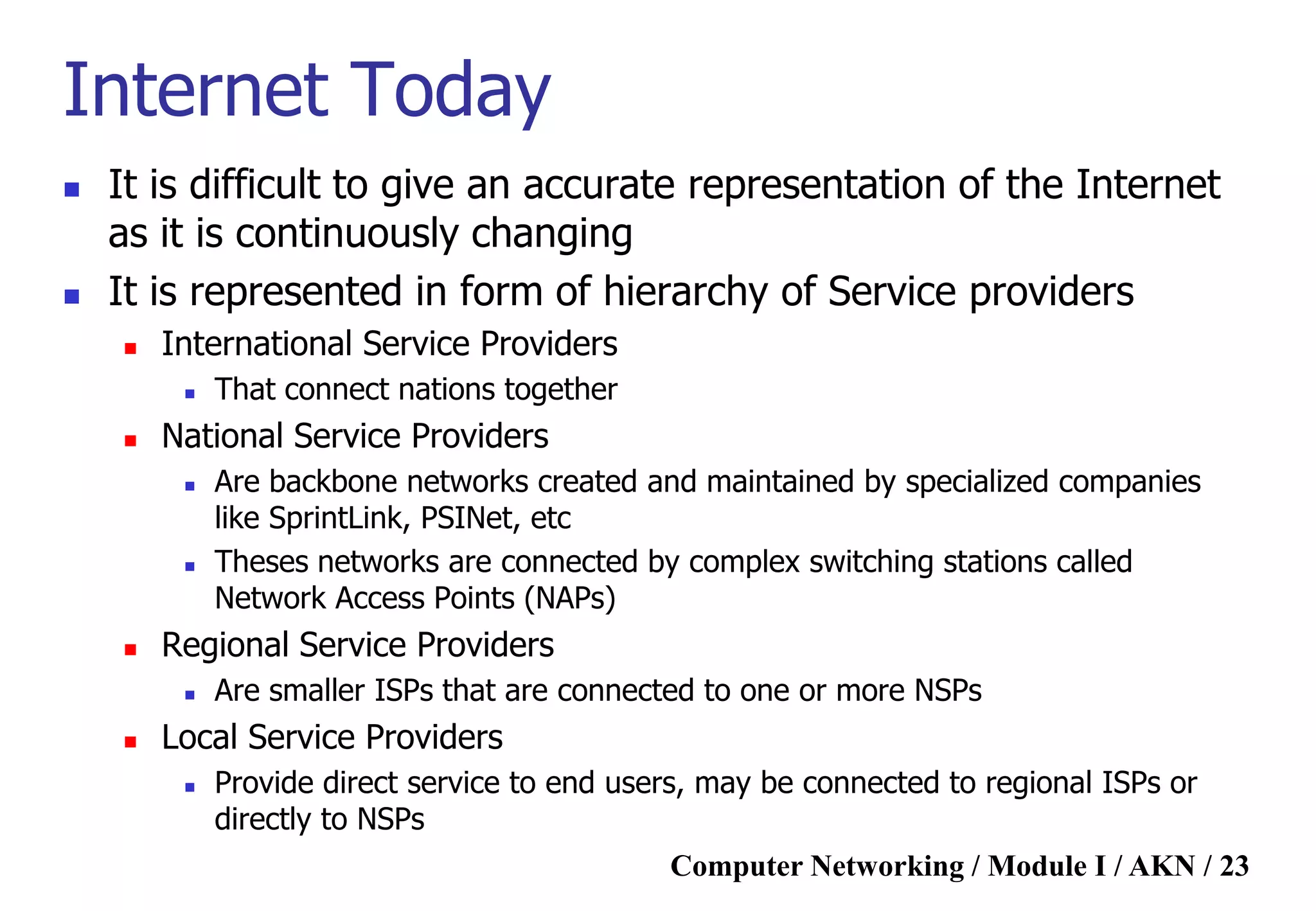 Computer Networking / Module I / AKN / 23
Internet Today
 It is difficult to give an accurate representation of the Internet
as it is continuously changing
 It is represented in form of hierarchy of Service providers
 International Service Providers
 That connect nations together
 National Service Providers
 Are backbone networks created and maintained by specialized companies
like SprintLink, PSINet, etc
 Theses networks are connected by complex switching stations called
Network Access Points (NAPs)
 Regional Service Providers
 Are smaller ISPs that are connected to one or more NSPs
 Local Service Providers
 Provide direct service to end users, may be connected to regional ISPs or
directly to NSPs
 