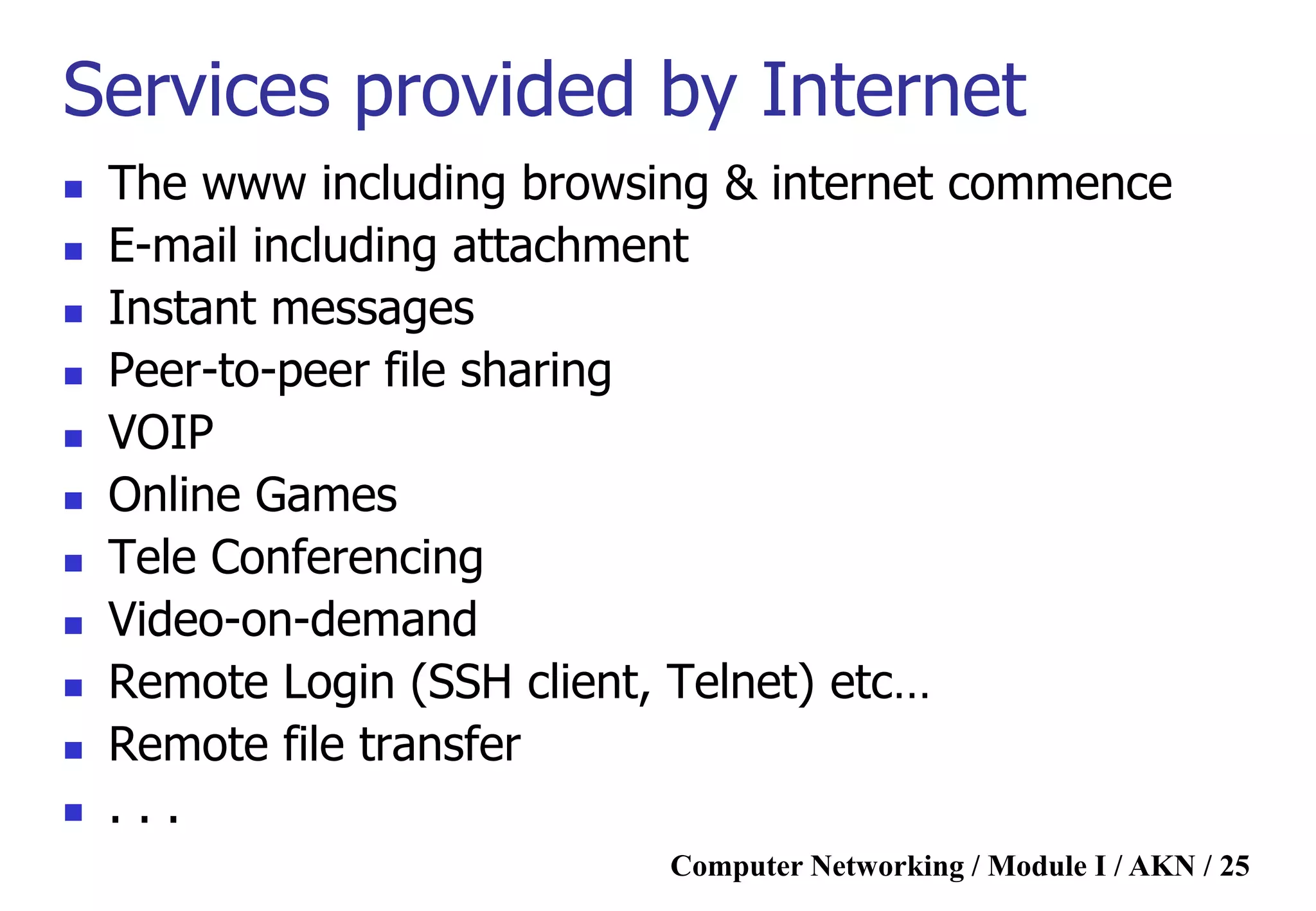 Computer Networking / Module I / AKN / 25
Services provided by Internet
 The www including browsing & internet commence
 E-mail including attachment
 Instant messages
 Peer-to-peer file sharing
 VOIP
 Online Games
 Tele Conferencing
 Video-on-demand
 Remote Login (SSH client, Telnet) etc…
 Remote file transfer
 . . .
 