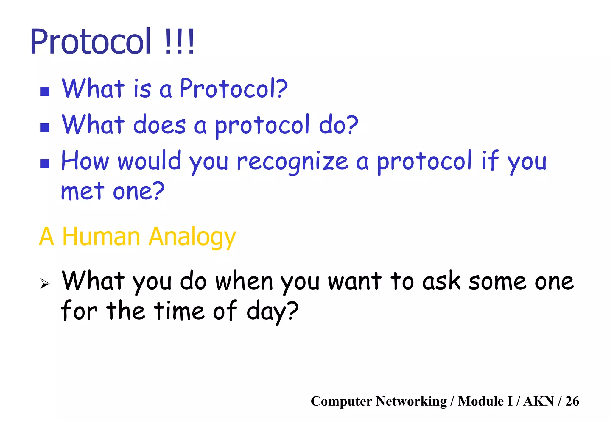 Computer Networking / Module I / AKN / 26
Protocol !!!
 What is a Protocol?
 What does a protocol do?
 How would you recognize a protocol if you
met one?
A Human Analogy
 What you do when you want to ask some one
for the time of day?
 