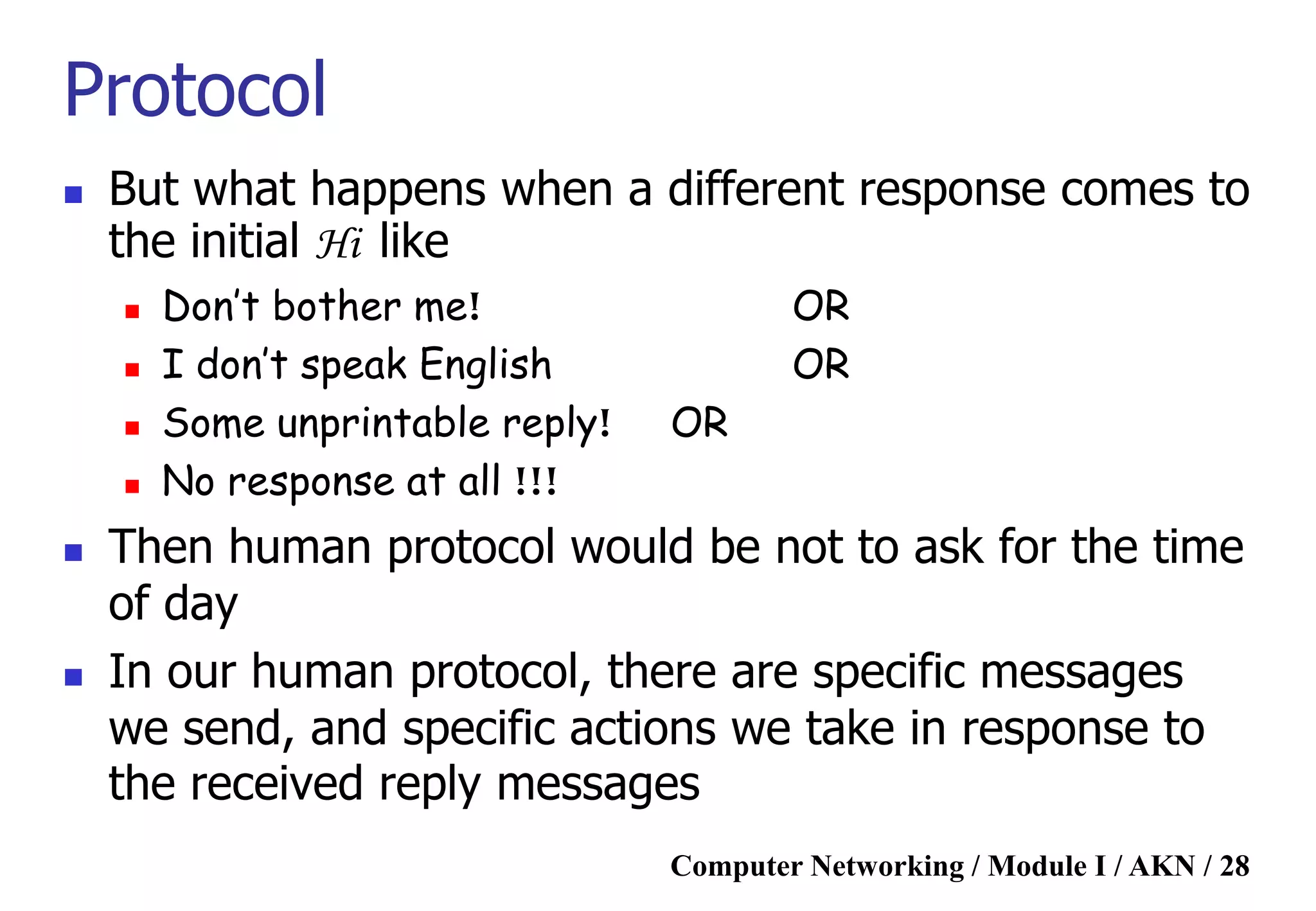 Computer Networking / Module I / AKN / 28
Protocol
 But what happens when a different response comes to
the initial Hi like
 Don’t bother me! OR
 I don’t speak English OR
 Some unprintable reply! OR
 No response at all !!!
 Then human protocol would be not to ask for the time
of day
 In our human protocol, there are specific messages
we send, and specific actions we take in response to
the received reply messages
 