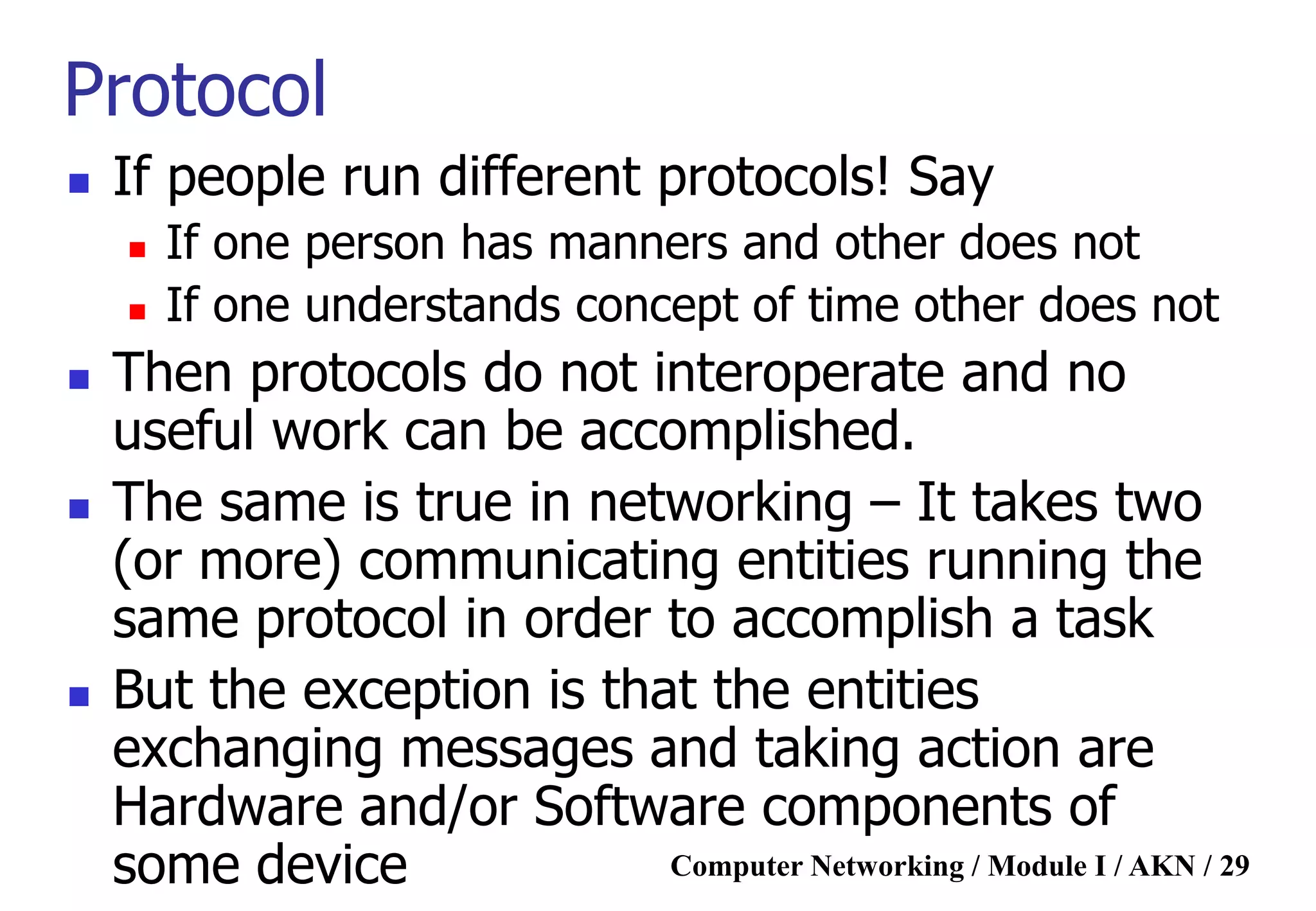 Computer Networking / Module I / AKN / 29
Protocol
 If people run different protocols! Say
 If one person has manners and other does not
 If one understands concept of time other does not
 Then protocols do not interoperate and no
useful work can be accomplished.
 The same is true in networking – It takes two
(or more) communicating entities running the
same protocol in order to accomplish a task
 But the exception is that the entities
exchanging messages and taking action are
Hardware and/or Software components of
some device
 