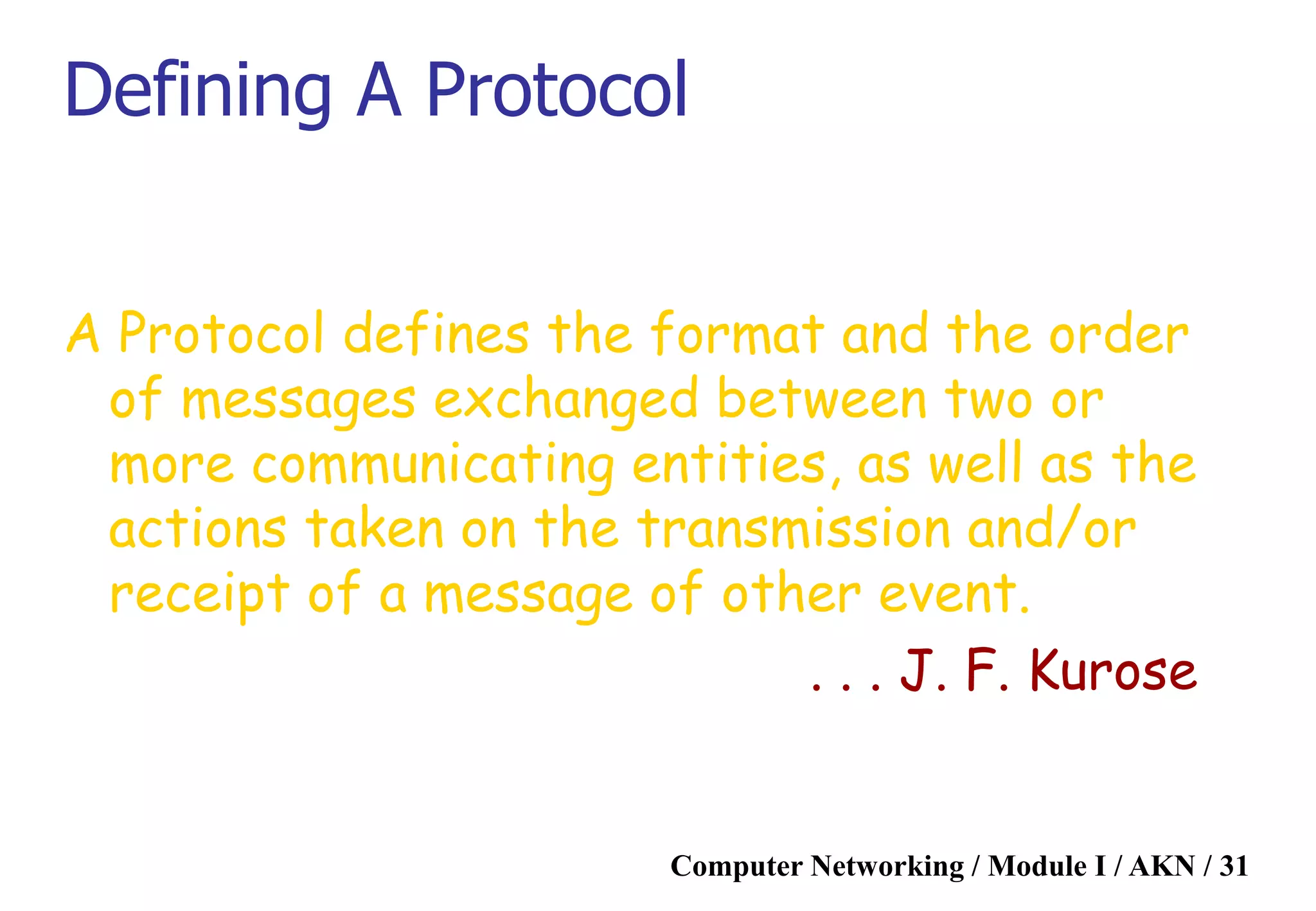 Computer Networking / Module I / AKN / 31
Defining A Protocol
A Protocol defines the format and the order
of messages exchanged between two or
more communicating entities, as well as the
actions taken on the transmission and/or
receipt of a message of other event.
. . . J. F. Kurose
 