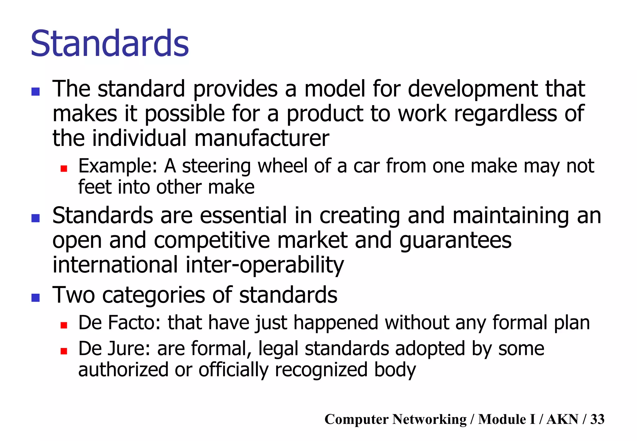 Computer Networking / Module I / AKN / 33
Standards
 The standard provides a model for development that
makes it possible for a product to work regardless of
the individual manufacturer
 Example: A steering wheel of a car from one make may not
feet into other make
 Standards are essential in creating and maintaining an
open and competitive market and guarantees
international inter-operability
 Two categories of standards
 De Facto: that have just happened without any formal plan
 De Jure: are formal, legal standards adopted by some
authorized or officially recognized body
 