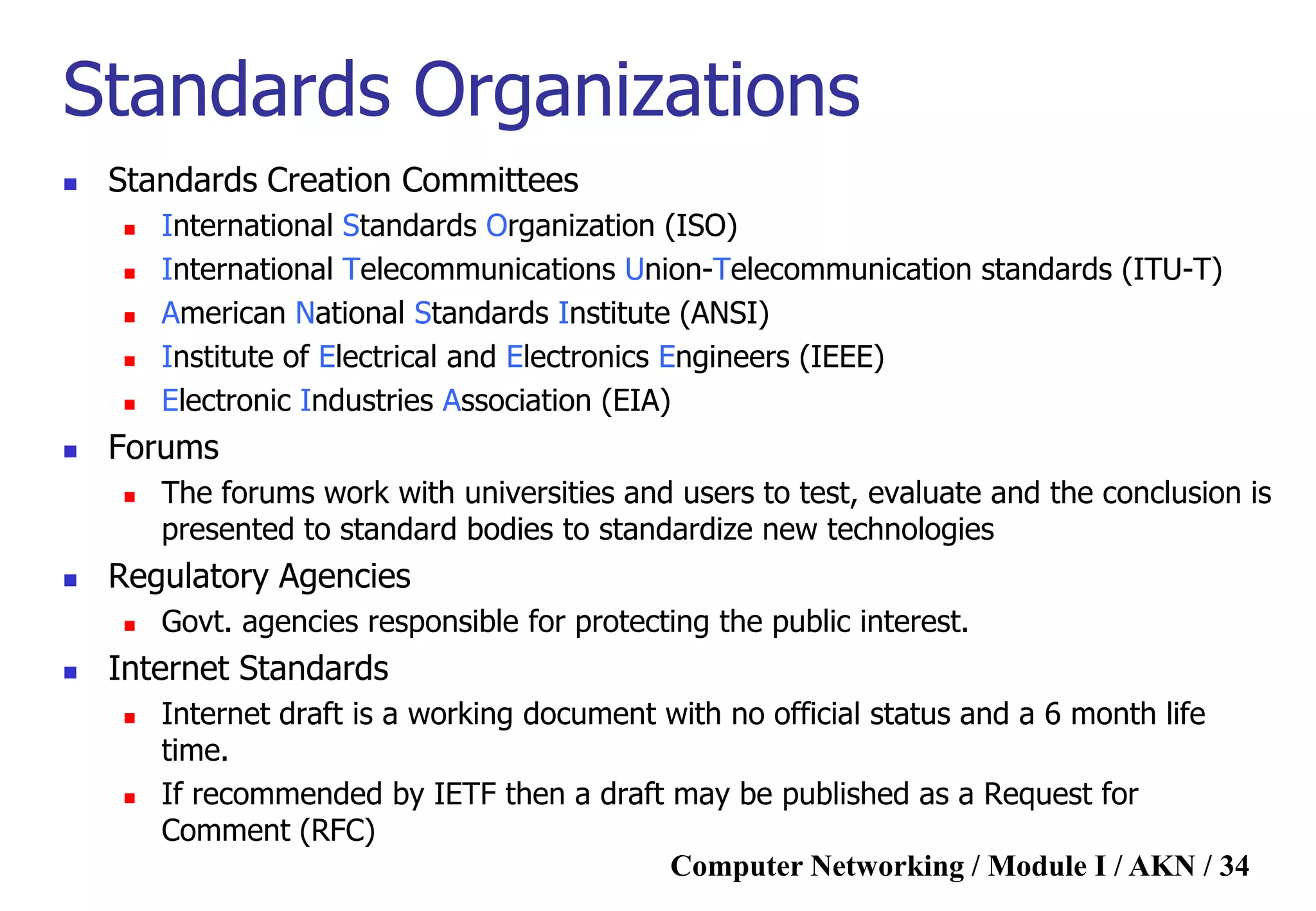 Computer Networking / Module I / AKN / 34
Standards Organizations
 Standards Creation Committees
 International Standards Organization (ISO)
 International Telecommunications Union-Telecommunication standards (ITU-T)
 American National Standards Institute (ANSI)
 Institute of Electrical and Electronics Engineers (IEEE)
 Electronic Industries Association (EIA)
 Forums
 The forums work with universities and users to test, evaluate and the conclusion is
presented to standard bodies to standardize new technologies
 Regulatory Agencies
 Govt. agencies responsible for protecting the public interest.
 Internet Standards
 Internet draft is a working document with no official status and a 6 month life
time.
 If recommended by IETF then a draft may be published as a Request for
Comment (RFC)
 