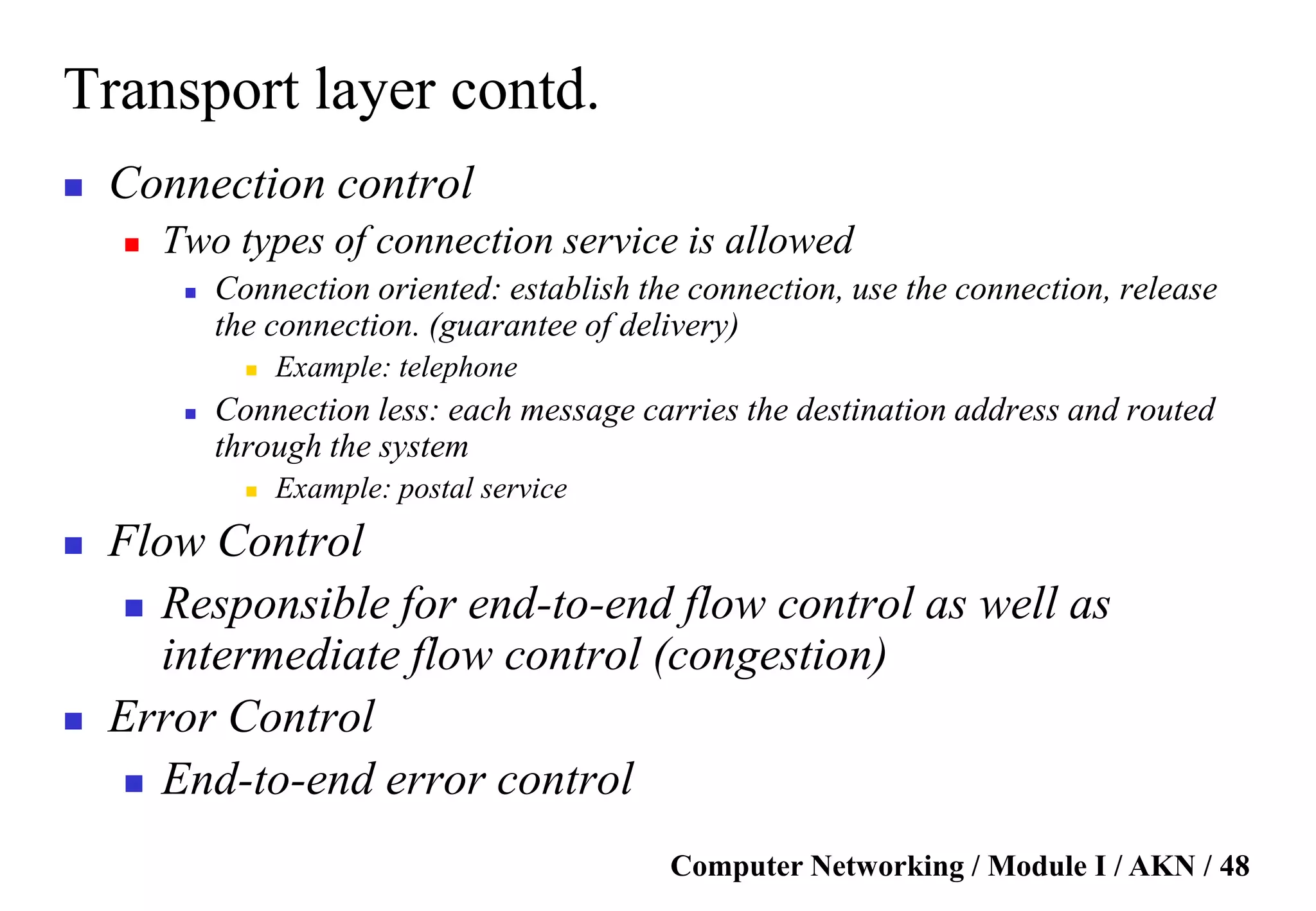 Computer Networking / Module I / AKN / 48
Transport layer contd.
 Connection control
 Two types of connection service is allowed
 Connection oriented: establish the connection, use the connection, release
the connection. (guarantee of delivery)
 Example: telephone
 Connection less: each message carries the destination address and routed
through the system
 Example: postal service
 Flow Control
 Responsible for end-to-end flow control as well as
intermediate flow control (congestion)
 Error Control
 End-to-end error control
 