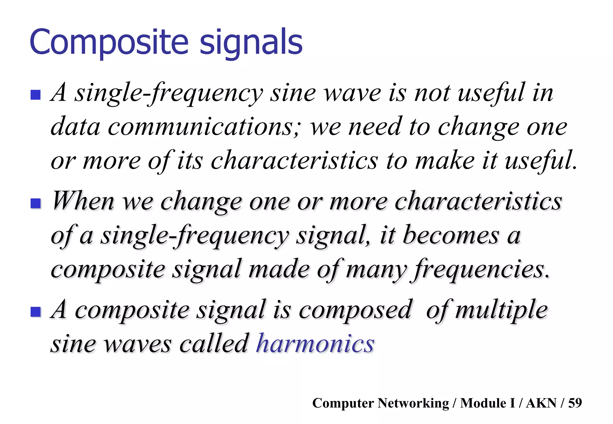 Computer Networking / Module I / AKN / 59
Composite signals
 A single-frequency sine wave is not useful in
data communications; we need to change one
or more of its characteristics to make it useful.
 When we change one or more characteristics
of a single-frequency signal, it becomes a
composite signal made of many frequencies.
 A composite signal is composed of multiple
sine waves called harmonics
 