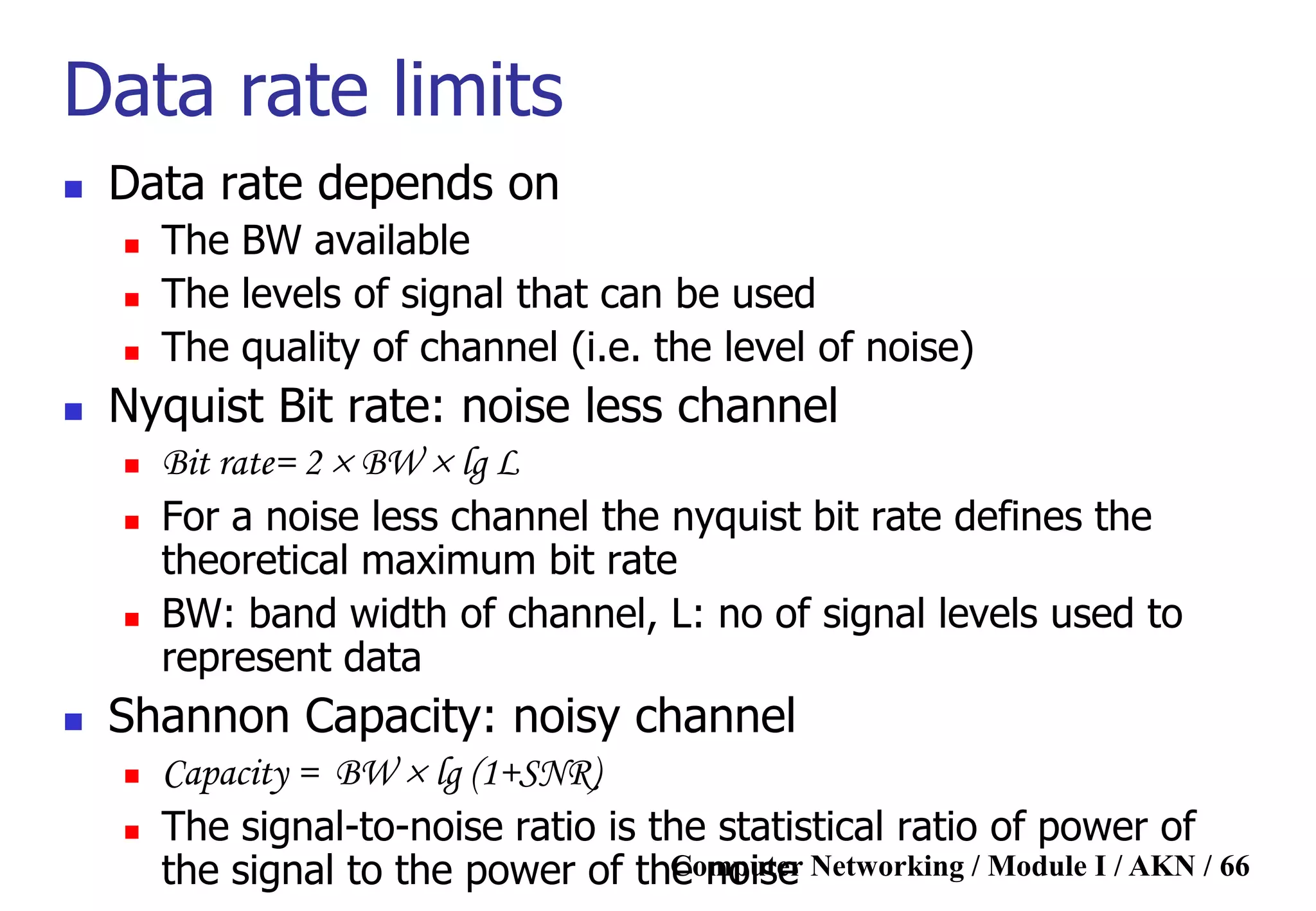 Computer Networking / Module I / AKN / 66
Data rate limits
 Data rate depends on
 The BW available
 The levels of signal that can be used
 The quality of channel (i.e. the level of noise)
 Nyquist Bit rate: noise less channel
 Bit rate= 2  BW  lg L
 For a noise less channel the nyquist bit rate defines the
theoretical maximum bit rate
 BW: band width of channel, L: no of signal levels used to
represent data
 Shannon Capacity: noisy channel
 Capacity = BW  lg (1+SNR)
 The signal-to-noise ratio is the statistical ratio of power of
the signal to the power of the noise
 