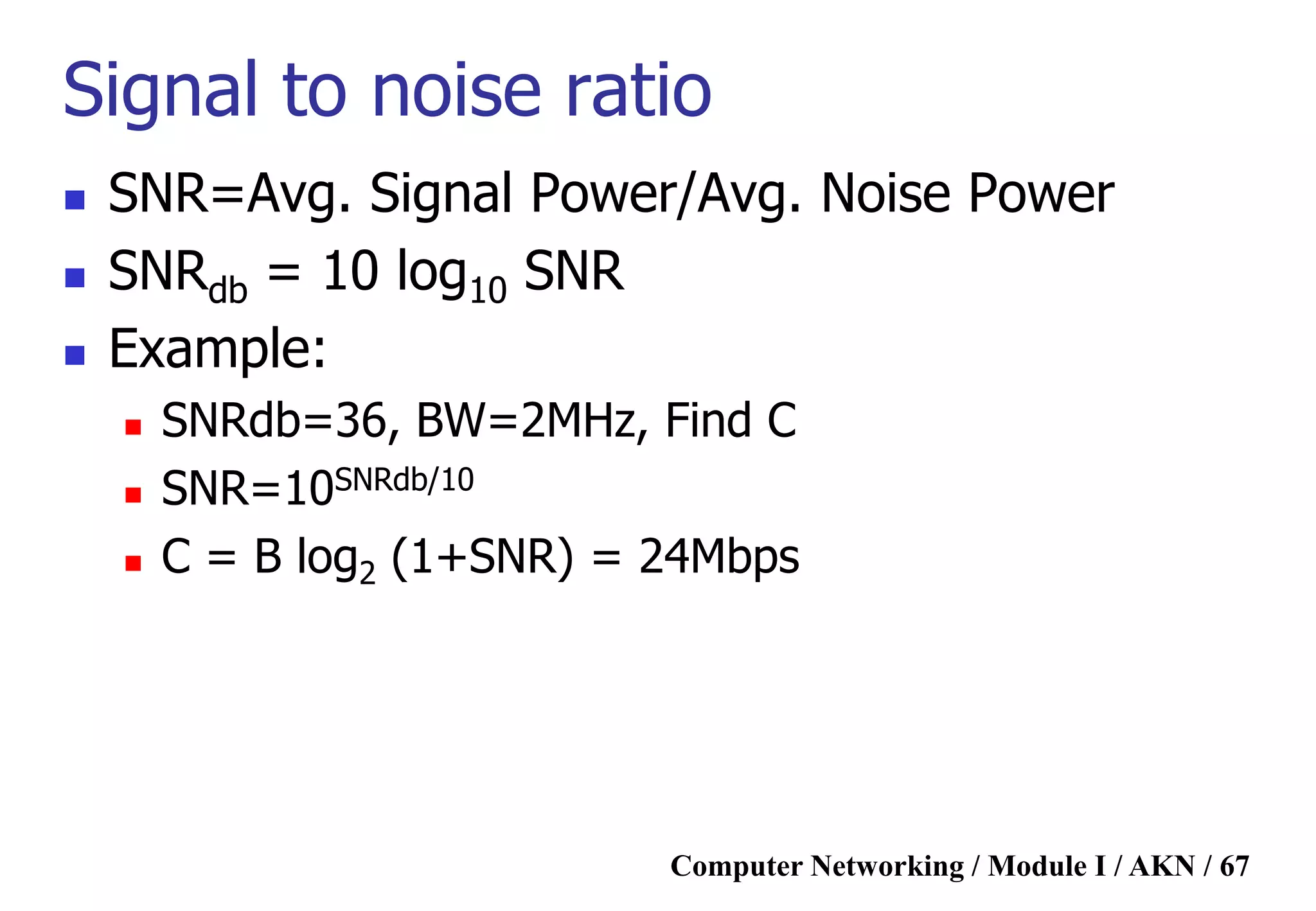 Computer Networking / Module I / AKN / 67
Signal to noise ratio
 SNR=Avg. Signal Power/Avg. Noise Power
 SNRdb = 10 log10 SNR
 Example:
 SNRdb=36, BW=2MHz, Find C
 SNR=10SNRdb/10
 C = B log2 (1+SNR) = 24Mbps
 