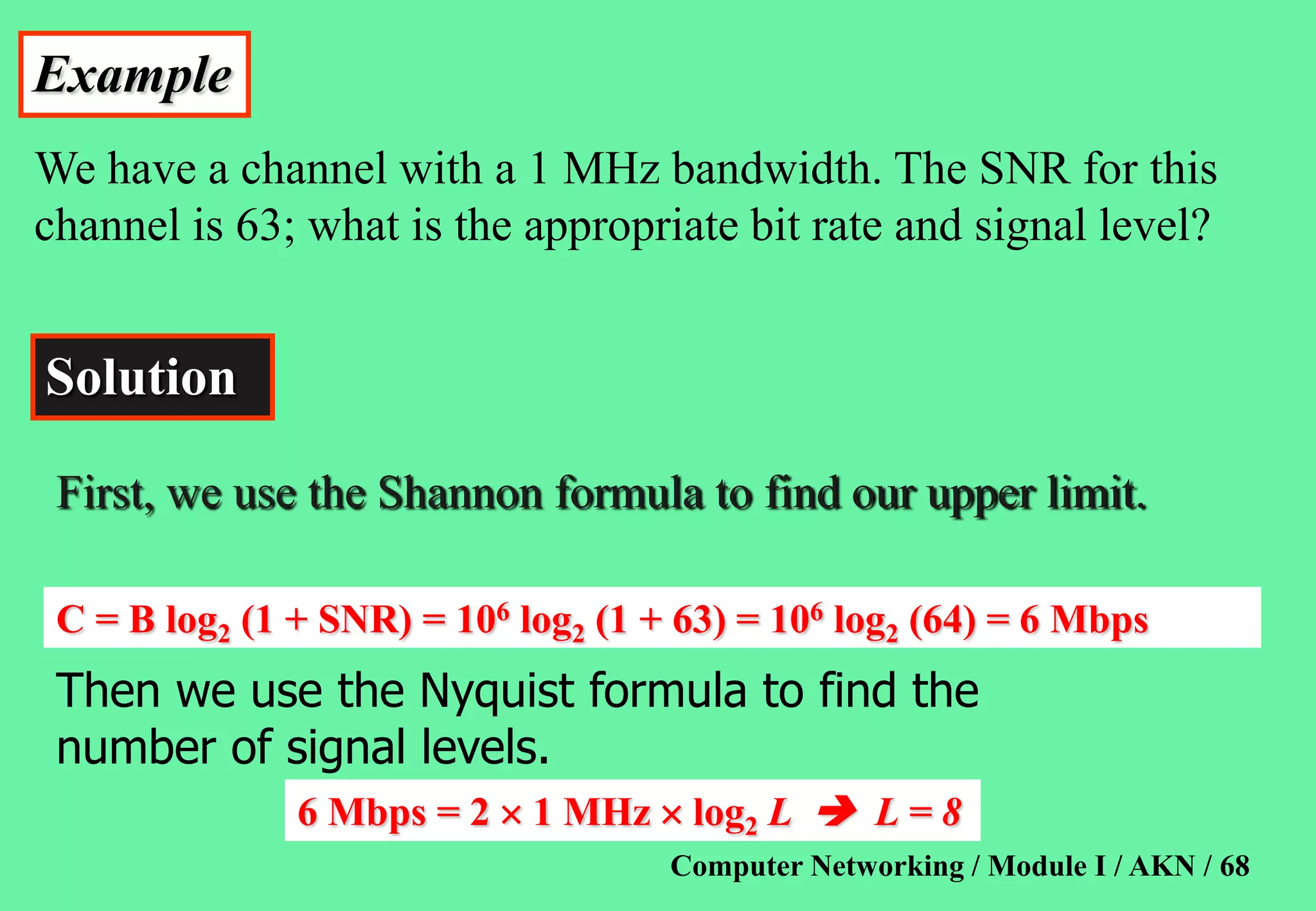 Computer Networking / Module I / AKN / 68
Example
We have a channel with a 1 MHz bandwidth. The SNR for this
channel is 63; what is the appropriate bit rate and signal level?
Solution
C = B log2 (1 + SNR) = 106 log2 (1 + 63) = 106 log2 (64) = 6 Mbps
Then we use the Nyquist formula to find the
number of signal levels.
6 Mbps = 2  1 MHz  log2 L  L = 8
First, we use the Shannon formula to find our upper limit.
 