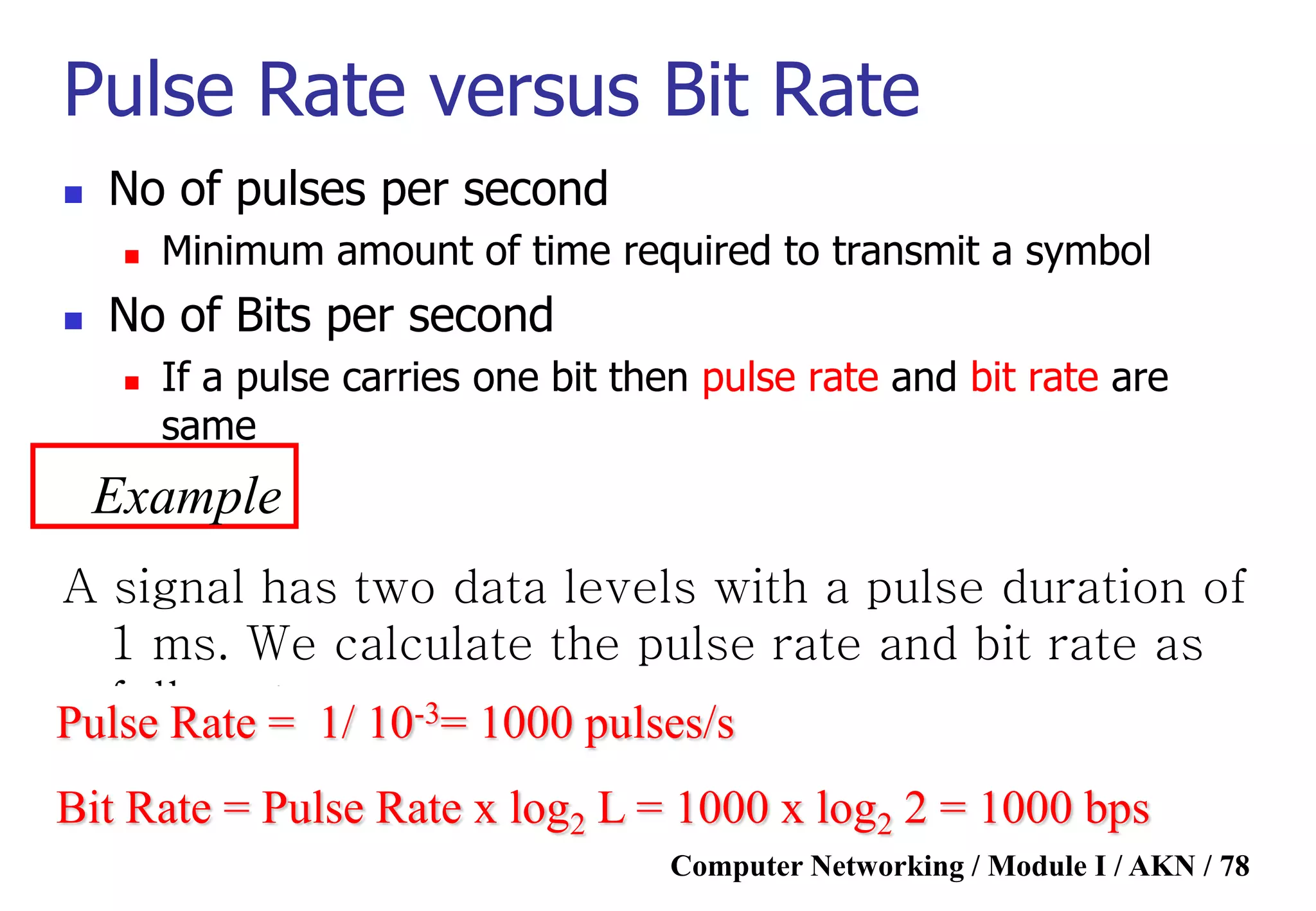 Computer Networking / Module I / AKN / 78
Pulse Rate versus Bit Rate
 No of pulses per second
 Minimum amount of time required to transmit a symbol
 No of Bits per second
 If a pulse carries one bit then pulse rate and bit rate are
same
Example
A signal has two data levels with a pulse duration of
1 ms. We calculate the pulse rate and bit rate as
follows:Pulse Rate = 1/ 10-3= 1000 pulses/s
Bit Rate = Pulse Rate x log2 L = 1000 x log2 2 = 1000 bps
 