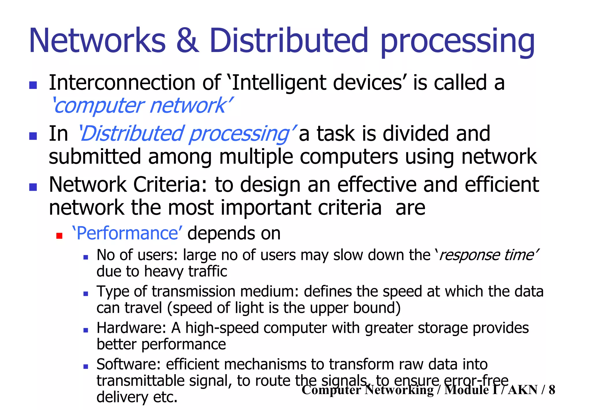 Computer Networking / Module I / AKN / 8
Networks & Distributed processing
 Interconnection of „Intelligent devices‟ is called a
„computer network‟
 In „Distributed processing‟ a task is divided and
submitted among multiple computers using network
 Network Criteria: to design an effective and efficient
network the most important criteria are
 „Performance‟ depends on
 No of users: large no of users may slow down the „response time‟
due to heavy traffic
 Type of transmission medium: defines the speed at which the data
can travel (speed of light is the upper bound)
 Hardware: A high-speed computer with greater storage provides
better performance
 Software: efficient mechanisms to transform raw data into
transmittable signal, to route the signals, to ensure error-free
delivery etc.
 