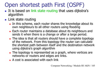Computer Networking / Module III/ AKN / 105
Open shortest path First (OSPF)
 It is based on link state routing that uses dijkstra‟s
algorithm
 Link state routing
 In this scheme, each router shares the knowledge about its
own neighbours to all other routers using flooding
 Each router maintains a database about its neighbours and
sends it when there is a change or after a large period.
 The idea is that all routers should have a complete topology
of the network. From this topology the router can calculate
the shortest path between itself and the destination network
using dijkstra‟s graph algorithm
 The topology is represented as a graph, where vertices are
networks or routers and edges are links.
 A cost is associated with each link
 