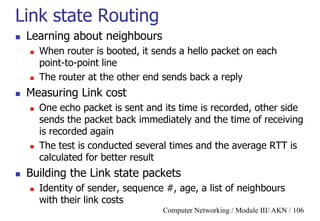 Computer Networking / Module III/ AKN / 106
Link state Routing
 Learning about neighbours
 When router is booted, it sends a hello packet on each
point-to-point line
 The router at the other end sends back a reply
 Measuring Link cost
 One echo packet is sent and its time is recorded, other side
sends the packet back immediately and the time of receiving
is recorded again
 The test is conducted several times and the average RTT is
calculated for better result
 Building the Link state packets
 Identity of sender, sequence #, age, a list of neighbours
with their link costs
 