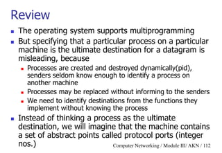 Computer Networking / Module III/ AKN / 112
Review
 The operating system supports multiprogramming
 But specifying that a particular process on a particular
machine is the ultimate destination for a datagram is
misleading, because
 Processes are created and destroyed dynamically(pid),
senders seldom know enough to identify a process on
another machine
 Processes may be replaced without informing to the senders
 We need to identify destinations from the functions they
implement without knowing the process
 Instead of thinking a process as the ultimate
destination, we will imagine that the machine contains
a set of abstract points called protocol ports (integer
nos.)
 