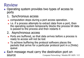 Computer Networking / Module III/ AKN / 113
Review
 Operating system provides two types of access to
ports
1. Synchronous access
 computation stops during a port access operation.
 i.e. if a process attempts to extract data from a port, then
the operating system temporarily blocks the process till data
is passed to the process and then restarts it
2. Asynchronous access
 Ports are buffered, so that data arrives before a process is
ready to access will not be lost
 To achieve buffering the protocol software places the
packets that arrive for a particular protocol port in a (finite)
queue
 Each message must carry the destination port on
source
 