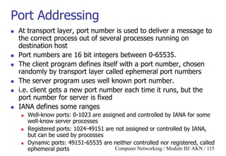 Computer Networking / Module III/ AKN / 115
Port Addressing
 At transport layer, port number is used to deliver a message to
the correct process out of several processes running on
destination host
 Port numbers are 16 bit integers between 0-65535.
 The client program defines itself with a port number, chosen
randomly by transport layer called ephemeral port numbers
 The server program uses well known port number.
 i.e. client gets a new port number each time it runs, but the
port number for server is fixed
 IANA defines some ranges
 Well-know ports: 0-1023 are assigned and controlled by IANA for some
well-know server processes
 Registered ports: 1024-49151 are not assigned or controlled by IANA,
but can be used by processes
 Dynamic ports: 49151-65535 are neither controlled nor registered, called
ephemeral ports
 