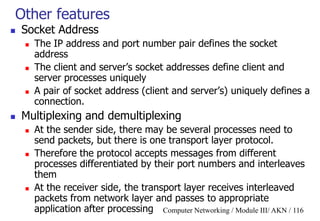 Computer Networking / Module III/ AKN / 116
Other features
 Socket Address
 The IP address and port number pair defines the socket
address
 The client and server‟s socket addresses define client and
server processes uniquely
 A pair of socket address (client and server‟s) uniquely defines a
connection.
 Multiplexing and demultiplexing
 At the sender side, there may be several processes need to
send packets, but there is one transport layer protocol.
 Therefore the protocol accepts messages from different
processes differentiated by their port numbers and interleaves
them
 At the receiver side, the transport layer receives interleaved
packets from network layer and passes to appropriate
application after processing
 