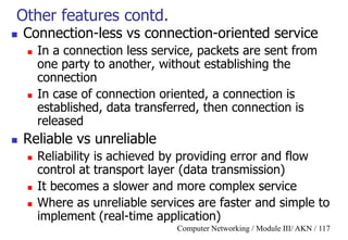 Computer Networking / Module III/ AKN / 117
Other features contd.
 Connection-less vs connection-oriented service
 In a connection less service, packets are sent from
one party to another, without establishing the
connection
 In case of connection oriented, a connection is
established, data transferred, then connection is
released
 Reliable vs unreliable
 Reliability is achieved by providing error and flow
control at transport layer (data transmission)
 It becomes a slower and more complex service
 Where as unreliable services are faster and simple to
implement (real-time application)
 