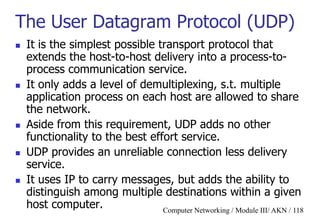 Computer Networking / Module III/ AKN / 118
The User Datagram Protocol (UDP)
 It is the simplest possible transport protocol that
extends the host-to-host delivery into a process-to-
process communication service.
 It only adds a level of demultiplexing, s.t. multiple
application process on each host are allowed to share
the network.
 Aside from this requirement, UDP adds no other
functionality to the best effort service.
 UDP provides an unreliable connection less delivery
service.
 It uses IP to carry messages, but adds the ability to
distinguish among multiple destinations within a given
host computer.
 