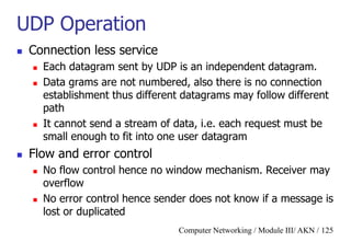 Computer Networking / Module III/ AKN / 125
UDP Operation
 Connection less service
 Each datagram sent by UDP is an independent datagram.
 Data grams are not numbered, also there is no connection
establishment thus different datagrams may follow different
path
 It cannot send a stream of data, i.e. each request must be
small enough to fit into one user datagram
 Flow and error control
 No flow control hence no window mechanism. Receiver may
overflow
 No error control hence sender does not know if a message is
lost or duplicated
 