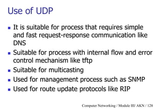 Computer Networking / Module III/ AKN / 128
Use of UDP
 It is suitable for process that requires simple
and fast request-response communication like
DNS
 Suitable for process with internal flow and error
control mechanism like tftp
 Suitable for multicasting
 Used for management process such as SNMP
 Used for route update protocols like RIP
 