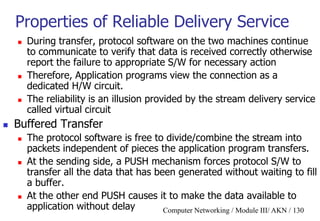 Computer Networking / Module III/ AKN / 130
Properties of Reliable Delivery Service
 During transfer, protocol software on the two machines continue
to communicate to verify that data is received correctly otherwise
report the failure to appropriate S/W for necessary action
 Therefore, Application programs view the connection as a
dedicated H/W circuit.
 The reliability is an illusion provided by the stream delivery service
called virtual circuit
 Buffered Transfer
 The protocol software is free to divide/combine the stream into
packets independent of pieces the application program transfers.
 At the sending side, a PUSH mechanism forces protocol S/W to
transfer all the data that has been generated without waiting to fill
a buffer.
 At the other end PUSH causes it to make the data available to
application without delay
 