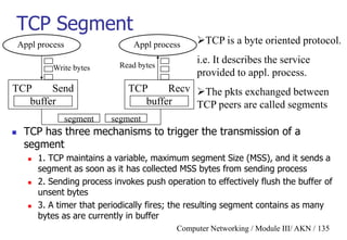 Computer Networking / Module III/ AKN / 135
TCP Segment
 TCP has three mechanisms to trigger the transmission of a
segment
 1. TCP maintains a variable, maximum segment Size (MSS), and it sends a
segment as soon as it has collected MSS bytes from sending process
 2. Sending process invokes push operation to effectively flush the buffer of
unsent bytes
 3. A timer that periodically fires; the resulting segment contains as many
bytes as are currently in buffer
TCP is a byte oriented protocol.
i.e. It describes the service
provided to appl. process.
The pkts exchanged between
TCP peers are called segments
Appl process
TCP Send
buffer
Appl process
TCP Recv
buffer
segment segment
Write bytes Read bytes
 