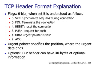 Computer Networking / Module III/ AKN / 138
TCP Header Format Explanation
 Flags: 6 bits, when set it is understood as follows
 5. SYN: Synchronize seq. nos during connection
 6. FIN: Terminate the connection
 4. RESET: reset the connection
 3. PUSH: request for push
 1. URG: urgent pointer is valid
 2. ACK:
 Urgent pointer specifies the position, where the urgent
data ends.
 Options: TCP header can have 40 bytes of optional
information
 