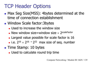 Computer Networking / Module III/ AKN / 139
TCP Header Options
 Max Seg Size(MSS): 4bytes determined at the
time of connection establishment
 Window Scale factor:3bytes
 Used to increase the window size
 New window size=window size  2scaleFactor
 Largest value possible for scale factor is 16
 i.e. 216  216 = 232 max size of seq. number
 Time Stamp: 10 bytes
 Used to calculate round trip time
 