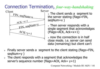 Computer Networking / Module III/ AKN / 141
Connection Termination, four-way-handshaking
 Finally server sends a segment to the client stating (flags=FIN,
seqNum=y )
 The client responds with a segment that acknowledges the
server‟s sequence number (flags=ACK, Ack= y+1)
Client Server
 The client sends a segment to
the server stating (flags=FIN,
seqNum=x )
 Then server responds with a
single segment that acknowledges
(Flags=ACK, Ack=x+1)
 now the connection is in half
close mode. i.e. server can send
data (remaining) but client can‟t
 