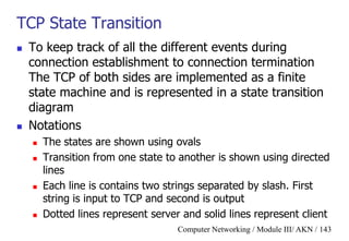 Computer Networking / Module III/ AKN / 143
TCP State Transition
 To keep track of all the different events during
connection establishment to connection termination
The TCP of both sides are implemented as a finite
state machine and is represented in a state transition
diagram
 Notations
 The states are shown using ovals
 Transition from one state to another is shown using directed
lines
 Each line is contains two strings separated by slash. First
string is input to TCP and second is output
 Dotted lines represent server and solid lines represent client
 