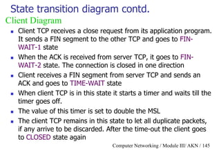 Computer Networking / Module III/ AKN / 145
State transition diagram contd.
 Client TCP receives a close request from its application program.
It sends a FIN segment to the other TCP and goes to FIN-
WAIT-1 state
 When the ACK is received from server TCP, it goes to FIN-
WAIT-2 state. The connection is closed in one direction
 Client receives a FIN segment from server TCP and sends an
ACK and goes to TIME-WAIT state
 When client TCP is in this state it starts a timer and waits till the
timer goes off.
 The value of this timer is set to double the MSL
 The client TCP remains in this state to let all duplicate packets,
if any arrive to be discarded. After the time-out the client goes
to CLOSED state again
Client Diagram
 