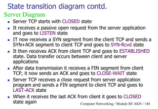 Computer Networking / Module III/ AKN / 146
State transition diagram contd.
 Server TCP starts with CLOSED state
 It receives a passive open request from the server application
and goes to LISTEN state
 IT now receives a SYN segment from the client TCP and sends a
SYN+ACK segment to client TCP and goes to SYN-Rcvd state
 It then receives ACK from client TCP and goes to ESTABLISHED
state. Data transfer occurs between client and server
applications
 After data transmission it receives a FIN segment from client
TCP, it now sends an ACK and goes to CLOSE-WAIT state
 Server TCP receives a close request from server application
program and sends a FIN segment to client TCP and goes to
LAST-ACK state
 When it receives the last ACK from client it goes to CLOSED
state again
Server Diagram
 