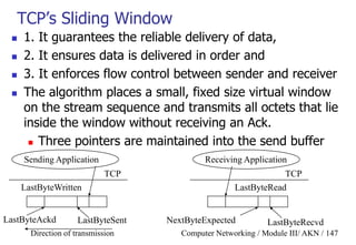 Computer Networking / Module III/ AKN / 147
TCP‟s Sliding Window
 1. It guarantees the reliable delivery of data,
 2. It ensures data is delivered in order and
 3. It enforces flow control between sender and receiver
 The algorithm places a small, fixed size virtual window
on the stream sequence and transmits all octets that lie
inside the window without receiving an Ack.
 Three pointers are maintained into the send buffer
Sending Application
TCP
LastByteWritten
LastByteSent
Receiving Application
TCP
LastByteRead
LastByteRecvdNextByteExpectedLastByteAckd
Direction of transmission
 