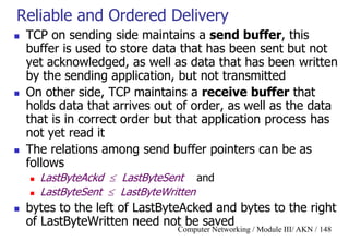 Computer Networking / Module III/ AKN / 148
Reliable and Ordered Delivery
 TCP on sending side maintains a send buffer, this
buffer is used to store data that has been sent but not
yet acknowledged, as well as data that has been written
by the sending application, but not transmitted
 On other side, TCP maintains a receive buffer that
holds data that arrives out of order, as well as the data
that is in correct order but that application process has
not yet read it
 The relations among send buffer pointers can be as
follows
 LastByteAckd  LastByteSent and
 LastByteSent  LastByteWritten
 bytes to the left of LastByteAcked and bytes to the right
of LastByteWritten need not be saved
 