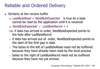 Computer Networking / Module III/ AKN / 149
Reliable and Ordered Delivery
 Similarly at the receive buffer
 LastByteRead < NextByteExpected is true As a byte
cannot be read by the application until it is received
 NextByteExpected  LastByteRecvd + 1
i.e. if data has arrived in order, NextByteExpected points to
the byte after LastByteRecvd
 if data has arrived out of order, NextByteExpected points to
the start of the first gap in data
 The bytes to the left of LastByteRead need not be buffered
because they have already been read by the local process
 bytes to the right of LastByteRecvd need not be buffered
because they have not yet arrived.
 