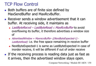 Computer Networking / Module III/ AKN / 150
TCP Flow Control
 Both buffers are of finite size defined by
MaxSendBuffer and MaxRcvBuffer.
 Receiver sends a window advertisement that it can
buffer. At receiving side, it maintains as
 LastByteRecvd – LastByteRead  MaxRcvBuffer to avoid
overflowing its buffer, it therefore advertises a window size
of
 AdvertisedWindow = MaxrecvBuffer- ((NextByteExpected-1) -
LastByteRead) i.e. the free space remaining in receive buffer
 NextByteExpected-1 is same as LastByteExpected in case of
inorder receive, it will be different if out of order receive
 If the receiving process is reading data just as fast as
it arrives, then the advertised window stays open.
 