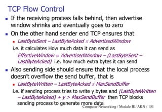 Computer Networking / Module III/ AKN / 151
TCP Flow Control
 If the receiving process falls behind, then advertise
window shrinks and eventually goes to zero
 On the other hand sender end TCP ensures that
 LastByteSent – LastByteAcked  AdvertisedWindow
i.e. it calculates How much data it can send as
EffectiveWindow = AdvertisedWindow – (LastByteSent –
LastByteAcked) i.e. how much extra bytes it can send
 Also sending side should ensure that the local process
doesn‟t overflow the send buffer, that is
 LastByteWritten – LastByteAcked  MaxSendBuffer
i.e. if sending process tries to write y bytes and (LastByteWritten
– LastByteAcked) + y > MaxSendBuffer then TCP blocks
sending process to generate more data
 