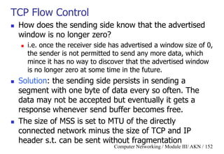Computer Networking / Module III/ AKN / 152
TCP Flow Control
 How does the sending side know that the advertised
window is no longer zero?
 i.e. once the receiver side has advertised a window size of 0,
the sender is not permitted to send any more data, which
mince it has no way to discover that the advertised window
is no longer zero at some time in the future.
 Solution: the sending side persists in sending a
segment with one byte of data every so often. The
data may not be accepted but eventually it gets a
response whenever send buffer becomes free.
 The size of MSS is set to MTU of the directly
connected network minus the size of TCP and IP
header s.t. can be sent without fragmentation
 