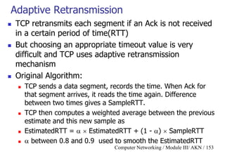 Computer Networking / Module III/ AKN / 153
Adaptive Retransmission
 TCP retransmits each segment if an Ack is not received
in a certain period of time(RTT)
 But choosing an appropriate timeout value is very
difficult and TCP uses adaptive retransmission
mechanism
 Original Algorithm:
 TCP sends a data segment, records the time. When Ack for
that segment arrives, it reads the time again. Difference
between two times gives a SampleRTT.
 TCP then computes a weighted average between the previous
estimate and this new sample as
 EstimatedRTT =   EstimatedRTT + (1 - )  SampleRTT
  between 0.8 and 0.9 used to smooth the EstimatedRTT
 