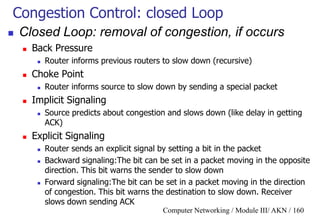 Computer Networking / Module III/ AKN / 160
Congestion Control: closed Loop
 Closed Loop: removal of congestion, if occurs
 Back Pressure
 Router informs previous routers to slow down (recursive)
 Choke Point
 Router informs source to slow down by sending a special packet
 Implicit Signaling
 Source predicts about congestion and slows down (like delay in getting
ACK)
 Explicit Signaling
 Router sends an explicit signal by setting a bit in the packet
 Backward signaling:The bit can be set in a packet moving in the opposite
direction. This bit warns the sender to slow down
 Forward signaling:The bit can be set in a packet moving in the direction
of congestion. This bit warns the destination to slow down. Receiver
slows down sending ACK
 